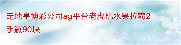 走地皇博彩公司ag平台老虎机水果拉霸2一手赢90块