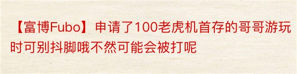 【富博Fubo】申请了100老虎机首存的哥哥游玩时可别抖脚哦不然可能会被打呢